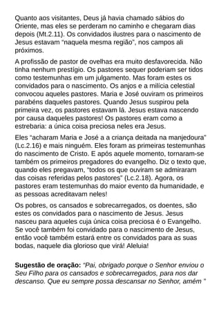 Quanto aos visitantes, Deus já havia chamado sábios do
Oriente, mas eles se perderam no caminho e chegaram dias
depois (Mt.2.11). Os convidados ilustres para o nascimento de
Jesus estavam ?naquela mesma região?, nos campos ali
próximos.
A profissão de pastor de ovelhas era muito desfavorecida. Não
tinha nenhum prestígio. Os pastores sequer poderiam ser tidos
como testemunhas em um julgamento. Mas foram estes os
convidados para o nascimento. Os anjos e a milícia celestial
convocou aqueles pastores. Maria e José ouviram os primeiros
parabéns daqueles pastores. Quando Jesus suspirou pela
primeira vez, os pastores estavam lá. Jesus estava nascendo
por causa daqueles pastores! Os pastores eram como a
estrebaria: a única coisa preciosa neles era Jesus.
Eles ?acharam Maria e José a a criança deitada na manjedoura?
(Lc.2.16) e mais ninguém. Eles foram as primeiras testemunhas
do nascimento de Cristo. E após aquele momento, tornaram-se
também os primeiros pregadores do evangelho. Diz o texto que,
quando eles pregavam, ?todos os que ouviram se admiraram
das coisas referidas pelos pastores?(Lc.2.18). Agora, os
pastores eram testemunhas do maior evento da humanidade, e
as pessoas acreditavam neles!
Os pobres, os cansados e sobrecarregados, os doentes, são
estes os convidados para o nascimento de Jesus. Jesus
nasceu para aqueles cuja única coisa preciosa é o Evangelho.
Se você também foi convidado para o nascimento de Jesus,
então você também estará entre os convidados para as suas
bodas, naquele dia glorioso que virá! Aleluia!
Sugestão de oração: ?Pai, obrigado porque o Senhor enviou o
Seu Filho para os cansados e sobrecarregados, para nos dar
descanso. Que eu sempre possa descansar no Senhor, amém ?
 