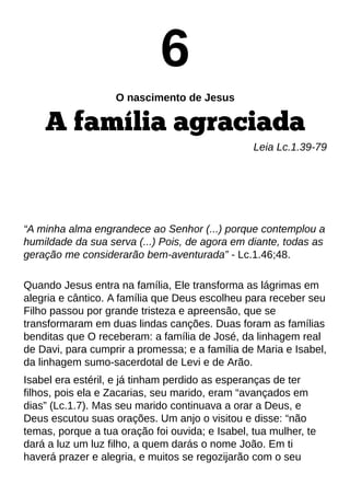 6
O nascimento de Jesus
A família agraciada
Leia Lc.1.39-79
?A minha alma engrandece ao Senhor (...) porque contemplou a
humildade da sua serva (...) Pois, de agora em diante, todas as
geração me considerarão bem-aventurada?- Lc.1.46;48.
Quando Jesus entra na família, Ele transforma as lágrimas em
alegria e cântico. A família que Deus escolheu para receber seu
Filho passou por grande tristeza e apreensão, que se
transformaram em duas lindas canções. Duas foram as famílias
benditas que O receberam: a família de José, da linhagem real
de Davi, para cumprir a promessa; e a família de Maria e Isabel,
da linhagem sumo-sacerdotal de Levi e de Arão.
Isabel era estéril, e já tinham perdido as esperanças de ter
filhos, pois ela e Zacarias, seu marido, eram ?avançados em
dias?(Lc.1.7). Mas seu marido continuava a orar a Deus, e
Deus escutou suas orações. Um anjo o visitou e disse: ?não
temas, porque a tua oração foi ouvida; e Isabel, tua mulher, te
dará a luz um luz filho, a quem darás o nome João. Em ti
haverá prazer e alegria, e muitos se regozijarão com o seu
 
