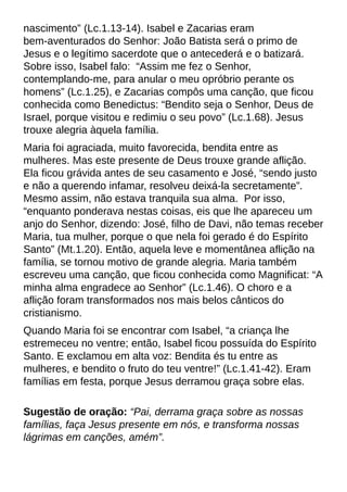 nascimento?(Lc.1.13-14). Isabel e Zacarias eram
bem-aventurados do Senhor: João Batista será o primo de
Jesus e o legítimo sacerdote que o antecederá e o batizará.
Sobre isso, Isabel falo: ?Assim me fez o Senhor,
contemplando-me, para anular o meu opróbrio perante os
homens?(Lc.1.25), e Zacarias compôs uma canção, que ficou
conhecida como Benedictus: ?Bendito seja o Senhor, Deus de
Israel, porque visitou e redimiu o seu povo?(Lc.1.68). Jesus
trouxe alegria àquela família.
Maria foi agraciada, muito favorecida, bendita entre as
mulheres. Mas este presente de Deus trouxe grande aflição.
Ela ficou grávida antes de seu casamento e José, ?sendo justo
e não a querendo infamar, resolveu deixá-la secretamente?.
Mesmo assim, não estava tranquila sua alma. Por isso,
?enquanto ponderava nestas coisas, eis que lhe apareceu um
anjo do Senhor, dizendo: José, filho de Davi, não temas receber
Maria, tua mulher, porque o que nela foi gerado é do Espírito
Santo?(Mt.1.20). Então, aquela leve e momentânea aflição na
família, se tornou motivo de grande alegria. Maria também
escreveu uma canção, que ficou conhecida como Magnificat: ?A
minha alma engradece ao Senhor?(Lc.1.46). O choro e a
aflição foram transformados nos mais belos cânticos do
cristianismo.
Quando Maria foi se encontrar com Isabel, ?a criança lhe
estremeceu no ventre; então, Isabel ficou possuída do Espírito
Santo. E exclamou em alta voz: Bendita és tu entre as
mulheres, e bendito o fruto do teu ventre!?(Lc.1.41-42). Eram
famílias em festa, porque Jesus derramou graça sobre elas.
Sugestão de oração: ?Pai, derrama graça sobre as nossas
famílias, faça Jesus presente em nós, e transforma nossas
lágrimas em canções, amém?.
 