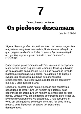 7
O nascimento de Jesus
Os piedosos descansam
Leia Lc.2.21-38
?Agora, Senhor, podes despedir em paz o teu servo, segundo a
tua palavra; porque os meus olhos já viram a tua salvação, a
qual preparaste diante de todos os povos: luz para revelação
aos gentios, e para a glória de todo o povo de Israel?-
Lc.2.29-32.
Quem espera pelas promessas de Deus nunca se decepciona.
Muito se fala sobre os judeus do tempo de Jesus, que haviam
se desviado dos caminhos de Deus e que haviam se tornado
legalistas e hipócritas. No entanto, no capítulo 2 de Lucas, o
evangelista nos mostra que havia pelo menos dois
remanescentes, ?que esperavam a redenção de Jerusalém?
(Lc.2.38). Eram Simeão e Ana.
Simeão foi descrito como ?justo e piedoso que esperava a
consolação de Israel?. Era um homem que colocou suas
esperanças em Deus. Era um homem que intercedia por sua
nação. Simeão viveu em um tempo de opressão para Israel, viu
levantes revolucionários, viu sacerdotes e reis corruptos, e
viveu em uma geração sem esperança. Era fiel entre infiéis,
piedoso entre hipócritas, esperava por Deus entre
desesperados.
 