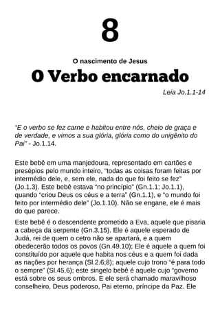 8
O nascimento de Jesus
O Verbo encarnado
Leia Jo.1.1-14
?E o verbo se fez carne e habitou entre nós, cheio de graça e
de verdade, e vimos a sua glória, glória como do unigênito do
Pai?- Jo.1.14.
Este bebê em uma manjedoura, representado em cartões e
presépios pelo mundo inteiro, ?todas as coisas foram feitas por
intermédio dele, e, sem ele, nada do que foi feito se fez?
(Jo.1.3). Este bebê estava ?no princípio?(Gn.1.1; Jo.1.1),
quando ?criou Deus os céus e a terra?(Gn.1.1), e ?o mundo foi
feito por intermédio dele?(Jo.1.10). Não se engane, ele é mais
do que parece.
Este bebê é o descendente prometido a Eva, aquele que pisaria
a cabeça da serpente (Gn.3.15). Ele é aquele esperado de
Judá, rei de quem o cetro não se apartará, e a quem
obedecerão todos os povos (Gn.49.10); Ele é aquele a quem foi
constituído por aquele que habita nos céus e a quem foi dada
as nações por herança (Sl.2.6;8); aquele cujo trono ?é para todo
o sempre?(Sl.45.6); este singelo bebê é aquele cujo ?governo
está sobre os seus ombros. E ele será chamado maravilhoso
conselheiro, Deus poderoso, Pai eterno, príncipe da Paz. Ele
 