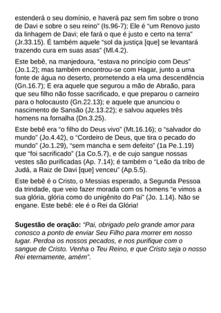 estenderá o seu domínio, e haverá paz sem fim sobre o trono
de Davi e sobre o seu reino?(Is.96-7); Ele é ?um Renovo justo
da linhagem de Davi; ele fará o que é justo e certo na terra?
(Jr.33.15). É também aquele ?sol da justiça [que] se levantará
trazendo cura em suas asas?(Ml.4.2).
Este bebê, na manjedoura, ?estava no princípio com Deus?
(Jo.1.2); mas também encontrou-se com Hagar, junto a uma
fonte de água no deserto, prometendo a ela uma descendência
(Gn.16.7); E era aquele que segurou a mão de Abraão, para
que seu filho não fosse sacrificado, e que preparou o carneiro
para o holocausto (Gn.22.13); e aquele que anunciou o
nascimento de Sansão (Jz.13.22); e salvou aqueles três
homens na fornalha (Dn.3.25).
Este bebê era ?o filho do Deus vivo?(Mt.16.16); o ?salvador do
mundo?(Jo.4.42), o ?Cordeiro de Deus, que tira o pecado do
mundo?(Jo.1.29), ?sem mancha e sem defeito?(1a Pe.1.19)
que ?foi sacrificado?(1a Co.5.7), e de cujo sangue nossas
vestes são purificadas (Ap. 7.14); é também o ?Leão da tribo de
Judá, a Raiz de Davi [que] venceu?(Ap.5.5).
Este bebê é o Cristo, o Messias esperado, a Segunda Pessoa
da trindade, que veio fazer morada com os homens ?e vimos a
sua glória, glória como do unigênito do Pai?(Jo. 1.14). Não se
engane. Este bebê: ele é o Rei da Glória!
Sugestão de oração: ?Pai, obrigado pelo grande amor para
conosco a ponto de enviar Seu Filho para morrer em nosso
lugar. Perdoa os nossos pecados, e nos purifique com o
sangue de Cristo. Venha o Teu Reino, e que Cristo seja o nosso
Rei eternamente, amém?.
 