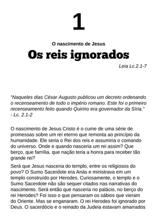 1
O nascimento de Jesus
Os reis ignorados
Leia Lc.2.1-7
?Naqueles dias César Augusto publicou um decreto ordenando
o recenseamento de todo o império romano. Este foi o primeiro
recenseamento feito quando Quirino era governador da Síria.?
- Lc. 2.1-2
O nascimento de Jesus Cristo é o cume de uma série de
promessas sobre um rei eterno que remonta ao princípio da
humanidade. Ele seria o Rei dos reis e assumiria o comando
do universo. Onde e quando nasceria um rei assim? Que
berço, que família, que nação teria a honra para receber tão
grande rei?
Será que Jesus nasceria do templo, entre os religiosos do
povo? O Sumo Sacerdote era Anás e ministrava em um
templo construído por Herodes. Curiosamente, o templo e o
Sumo Sacerdote não são sequer citados nas narrativas do
nascimento. Será então que nasceria no palácio, no berço do
rei Herodes? Foi isso o que pensaram os sábios que vieram
do Oriente. Mas se enganaram. O rei Herodes foi ignorado por
Deus. O sacerdócio e o reinado da Judeia estavam amarrados
 