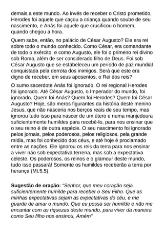 demais a este mundo. Ao invés de receber o Cristo prometido,
Herodes foi aquele que caçou a criança quando soube de seu
nascimento, e Anás foi aquele que crucificou o homem,
quando chegou a hora.
Quem sabe, então, no palácio de César Augusto? Ele era rei
sobre todo o mundo conhecido. Como César, era comandante
de todo o exército, e como Augusto, ele foi o primeiro rei divino
sob Roma, além de ser considerado filho de Deus. Foi sob
César Augusto que se estabeleceu um período de paz mundial
conquistada pela derrota dos inimigos. Será que este era
digno de receber, em seus aposentos, o Rei dos reis?
O sumo sacerdote Anás foi ignorado. O rei regional Herodes
foi ignorado. Até César Augusto, o Imperador do mundo, foi
ignorado. Quem foi Anás? Quem foi Herodes? Quem foi César
Augusto? Hoje, são meros figurantes da história deste menino
Jesus, que não nasceria nos berços reais de seu tempo, mas
ignorou tudo isso para nascer de um útero e numa manjedoura
suficientemente humildes para recebê-lo, para nos ensinar que
o seu reino é de outra espécie. O seu nascimento foi ignorado
pelos jornais, pelos poderosos, pelos religiosos, pela grande
mídia, mas foi conhecido dos céus, e até hoje é proclamado
entre as nações. Ele ignorou os reis da terra para nos ensinar
a viver não sob expectativa terrena, mas sob a expectativa
celeste. Os poderosos, os reinos e o glamour deste mundo,
tudo isso passará! Somente os humildes receberão a terra por
herança (Mt.5.5).
Sugestão de oração: ?Senhor, que meu coração seja
suficientemente humilde para receber o Seu Filho. Que as
minhas expectativas sejam as expectativas do céu, e me
guarde de amar o mundo. Que eu possa ser humilde e não me
encantar com as riquezas deste mundo, para viver da maneira
como Seu filho nos ensinou, Amém?
 