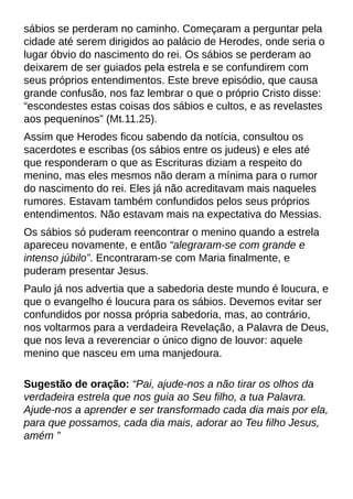 sábios se perderam no caminho. Começaram a perguntar pela
cidade até serem dirigidos ao palácio de Herodes, onde seria o
lugar óbvio do nascimento do rei. Os sábios se perderam ao
deixarem de ser guiados pela estrela e se confundirem com
seus próprios entendimentos. Este breve episódio, que causa
grande confusão, nos faz lembrar o que o próprio Cristo disse:
?escondestes estas coisas dos sábios e cultos, e as revelastes
aos pequeninos?(Mt.11.25).
Assim que Herodes ficou sabendo da notícia, consultou os
sacerdotes e escribas (os sábios entre os judeus) e eles até
que responderam o que as Escrituras diziam a respeito do
menino, mas eles mesmos não deram a mínima para o rumor
do nascimento do rei. Eles já não acreditavam mais naqueles
rumores. Estavam também confundidos pelos seus próprios
entendimentos. Não estavam mais na expectativa do Messias.
Os sábios só puderam reencontrar o menino quando a estrela
apareceu novamente, e então ?alegraram-se com grande e
intenso júbilo?. Encontraram-se com Maria finalmente, e
puderam presentar Jesus.
Paulo já nos advertia que a sabedoria deste mundo é loucura, e
que o evangelho é loucura para os sábios. Devemos evitar ser
confundidos por nossa própria sabedoria, mas, ao contrário,
nos voltarmos para a verdadeira Revelação, a Palavra de Deus,
que nos leva a reverenciar o único digno de louvor: aquele
menino que nasceu em uma manjedoura.
Sugestão de oração: ?Pai, ajude-nos a não tirar os olhos da
verdadeira estrela que nos guia ao Seu filho, a tua Palavra.
Ajude-nos a aprender e ser transformado cada dia mais por ela,
para que possamos, cada dia mais, adorar ao Teu filho Jesus,
amém ?
 