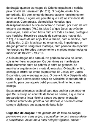 do dragão quando os magos do Oriente espalham a notícia
pela cidade de Jerusalém (Mt.2.2). O dragão, então, fica
perturbado. Ele vem tentando frustrar aquele nascimento em
todas as Eras, e agora ele percebe que está na iminência de
acontecer. Com pressa, ele mobiliza Herodes, que
desesperadamente busca encontrar o menino, por meio de um
engano aos magos (Mt.2.8). Mas é aí que Deus, através de
seus anjos, assim como havia feito em todas as eras, protege o
seu herdeiro. Revela-se através de sonhos aos magos (Mt.
2.12), e através de um anjo, leva a família, com o menino, para
o Egito (Mt. 2.13). Mas isso, no entanto, não impede que o
dragão promova sangrenta matança, num período tão especial:
?enfureceu-se Herodes grandemente e mandou matar todos os
meninos de Belém?- Mt.2.16.
A fúria do dragão não para aí. No período da vida de Jesus,
coisas terríveis acontecem. Os demônios se manifestam
diabolicamente entre os pobres, e entre os grandes, se
manifesta arquitetando a morte do messias. O dragão, enfim,
consegue infiltrar-se entre os próximos de Jesus, em Judas
Escariotes, que o entrega a cruz. O que a Antiga Serpente não
sabia, é que estava sendo serva do Altíssimo, e preparando o
caminho para que aquele bebê pisasse, finalmente, a sua
cabeça.
Estes acontecimentos estão aí para nos ensinar que, mesmo
que Deus esteja no controle de todas as coisas, e que tenha
preparado uma linda história para o seu povo, o dragão
continua enfurecido, pronto a nos devorar, e devemos estar
sempre vigilantes aos ataques do falso leão.
Sugestão de oração: ?Pai, guarda-me da fúria do dragão,
protege-me com seus anjos, e agasalha-me com sua bondade
e providência. Ajuda-me a estar sempre vigilante, amém ?
 