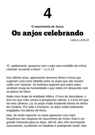 4
O nascimento de Jesus
Os anjos celebrando
Leia Lc.2.8-14
?E, subitamente, apareceu com o anjo uma multidão da milícia
celestial, louvando a Deus?? Lc.2.13.
Nos últimos anos, apareceram diversos filmes e livros que
sugeriam uma certa rebelião entre os anjos que não haviam
caído com Satanás. As histórias sugerem que estes anjos
sentiram inveja da humanidade e que estão em desacordo com
os planos de Deus.
Nada mais longe da realidade bíblica. O livro de Apocalipse, o
livro em que mais vemos a perspectiva celeste, é o livro em que
há mais cânticos. Lá, os anjos estão exultando diante da vitória
do Cordeiro. Por toda a Escritura, os anjos estão totalmente
engajados nos planos de Deus.
Mas, de modo especial, os anjos aparecem com mais
frequência nas vésperas do nascimento de Cristo. Este é um
grande momento para os anjos. Até ali, eles vêm anunciando
nascimentos, auxiliando em batalhas e protegendo Israel. Mas
 