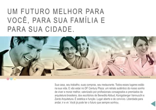 UM FUTURO MELHOR PARA
VOCÊ, PARA SUA FAMÍLIA E
PARA SUA CIDADE.
Fotos ilustrativas
Sua casa, seu trabalho, suas compras, seu restaurante. Todos esses lugares estão
na sua vida. E vão estar no DF Century Plaza: um retrato autêntico do nosso sonho
de viver e morar melhor, valorizado por profissionais consagrados e premiados da
arquitetura brasileira, dos escritórios de Benedito Abbud, Konigsberger Vannucchi e
Zardo Arquitetura. É estética e função. Lugar aberto e de convívio. Liberdade para
andar, ir e vir. Você já pode ter o futuro que sempre sonhou.
 