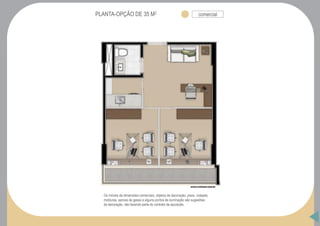 PLANTA-OPÇÃO DE 35 M2 comercial
Os móveis de dimensões comerciais, objetos de decoração, pisos, rodapés,
molduras, sancas de gesso e alguns pontos de iluminação são sugestões
de decoração, não fazendo parte do contrato de aquisição.
 