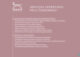 S E G U R A N Ç A, P O R TA R I A, R E C E P Ç Ã O E M O N I TO R I A:
• Controle de acesso 24 horas para entrada e saída de moradores, visitantes e fornecedores.
• Monitoramento de imagens de segurança de CFTV.
• Sinal de internet sem fio nos andares (wireless).
• Central de telefone com opção para ligação externa.
• Sistema operacional com histórico do Facilities Service.
• Segurança com bastão de ronda para vigilantes diurnos e noturnos.
• Botão antipânico 24 horas ligado com centra de segurança externa.
G E R E N T E - C O N C I E R G E
• Coordenação geral do condomínio - operacional e administrativa.
• Coordenação e supervisão de todos os serviços do condomínio.
• Recebimento e encaminhamento de solicitações à incorporadora e prestadores de serviços.
• Controle do orçamento do condomínio.
• Monitoramento da qualidade do atendimento dos serviços.
• Coordenação da agenda de festas e eventos no condomínio.
SERVIÇOS OFERECIDOS
PELO CONDOMÍNIO*
 