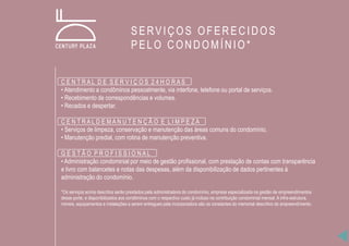 C E N T R A L D E S E R V I Ç O S 2 4 H O R A S
• Atendimento a condôminos pessoalmente, via interfone, telefone ou portal de serviços.
• Recebimento de correspondências e volumes.
• Recados e despertar.
C E N T R A L D E M A N U T E N Ç Ã O E L I M P E Z A
• Serviços de limpeza, conservação e manutenção das áreas comuns do condomínio.
• Manutenção predial, com rotina de manutenção preventiva.
G E S T Ã O P R O F I S S I O N A L
• Administração condominial por meio de gestão profissional, com prestação de contas com transparência
e livro com balancetes e notas das despesas, além da disponibilização de dados pertinentes à
administração do condomínio.
*Os serviços acima descritos serão prestados pela administradora do condomínio, empresa especializada na gestão de empreendimentos
desse porte, e disponibilizados aos condôminos com o respectivo custo já incluso na contribuição condominial mensal. A infra-estrutura,
móveis, equipamentos e instalações a serem entregues pela incorporadora são os constantes do memorial descritivo do empreendimento.
SERVIÇOS OFERECIDOS
PELO CONDOMÍNIO*
 