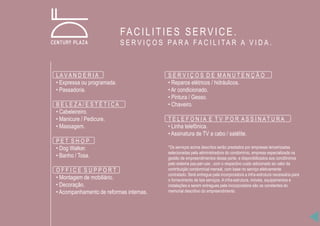 LA V A N D E R I A
• Expressa ou programada.
• Passadoria.
B E L E Z A / E S T É T I C A
• Cabeleireiro.
• Manicure / Pedicure.
• Massagem.
P E T S H O P
• Dog Walker.
• Banho / Tosa.
O F F I C E S U P P O R T
• Montagem de mobiliário.
• Decoração.
• Acompanhamento de reformas internas.
S E R V I Ç O S D E M A N U T E N Ç Ã O
• Reparos elétricos / hidráulicos.
• Ar condicionado.
• Pintura / Gesso.
• Chaveiro.
T E L E F O N I A E T V P O R A S S I N A T U R A
• Linha telefônica.
• Assinatura de TV a cabo / satélite.
*Os serviços acima descritos serão prestados por empresas terceirizadas
selecionadas pela administradora do condomínio, empresa especializada na
gestão de empreendimentos desse porte, e disponibilizados aos condôminos
pelo sistema pay-per-use , com o respectivo custo adicionado ao valor da
contribuição condominial mensal, com base no serviço efetivamente
contratado. Será entregue pela incorporadora a infra-estrutura necessária para
o fornecimento de tais serviços. A infra-estrutura, móveis, equipamentos e
instalações a serem entregues pela incorporadora são os constantes do
memorial descritivo do empreendimento.
FACILITIES SERVICE.
S E R V I Ç O S PA R A F A C I L I TA R A V I D A .
 