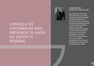 CONHEÇA OS
VISIONÁRIOS DOS
PRÓXIMOS 50 ANOS
DO DISTRITO
FEDERAL
KÖNIGSBERGER
VANNUCCHI, ARQUITETURA
O empreendimento DF Century
Plaza representou um dos mais
complexos e estimulantes desafios
de projeto de minha carreira.
Forma um conjunto de usos mistos
extremamente sofisticado, seja sob
o aspecto da eficiente sinergia
entre os vários produtos
imobiliários propostos ( habitação,
comércio, serviços, escritórios )
seja do ponto de vista técnico,
arquitetônico e urbanístico.
O DF Century Plaza caracteriza
uma nova e impactante
centralidade urbana e provocará
desdobramentos urbanisticos de
alta qualidade para a região.
 