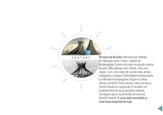 C E N T U R Y
1985
2030
50 anos de Brasília. Momento de reflexão.
E inspiração para o futuro. Capital da
modernidade. Centro da maior revolução urbana
do país. Não apenas uma cidade, mas uma
nação. Com uma visão de mundo mais ampla,
inteligente e ousada. A Brookfield Incorporações
e a Mirante Incorporações lançam os olhos
sobre o amanhã. Para colocar mais uma vez o
Centro-Oeste na vanguarda. E receber um
empreendimento de proporções inéditas.
Começam agora os próximos 50 anos do
Distrito Federal. E você está convidado a
viver essa experiência hoje.
 