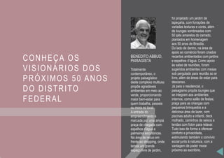 CONHEÇA OS
VISIONÁRIOS DOS
PRÓXIMOS 50 ANOS
DO DISTRITO
FEDERAL
BENEDITO ABBUD,
PAISAGISTA
Totalmente
contemporâneo, o
projeto paisagístico
deste complexo multiuso
propõe agradáveis
ambientes em meio ao
verde, proporcionando
maior bem-estar para
quem trabalha, passeia
ou mora no local.
A entrada do
empreendimento é
marcada por uma ampla
praça de chegada com
espelhos d’água e
palmeiras escultóricas.
Na área de recuo em
frente ao shopping, onde
temos um grande
espaço livre de jardim,
foi projetado um jardim de
tapeçaria, com forrações de
variadas texturas e cores, além
de lounges sombreadas com
50 ipês amarelos do cerrado,
plantados em homenagem
aos 50 anos de Brasília.
Do lado de dentro, na área de
apoio ao comércio foram criados
recantos ambientados com jardins
e espelhos d’água. Como apoio
às salas de reuniões, foram
sugeridos ambientes com mesas
sob pergolado para reunião ao ar
livre, além de áreas de estar para
descanso.
Já para o residencial, o
paisagismo propôs lounges que
se integram aos ambientes
internos, como salão de festas;
praça para as crianças com
pequenos brinquedos e a
deliciosa área de lazer, com
piscinas adulto e infantil, deck
molhado, caminhos de seixos e
tendas com futon para relaxar.
Tudo isso de forma a oferecer
conforto e privacidade,
estimulando também o convívio
social junto à natureza, com a
vantagem de poder morar
próximo ao escritório.
 