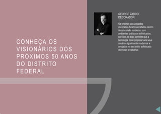 CONHEÇA OS
VISIONÁRIOS DOS
PRÓXIMOS 50 ANOS
DO DISTRITO
FEDERAL
GEORGE ZARDO,
DECORADOR
Os projetos das unidades
decoradas foram concebidos dentro
de uma visão moderna, com
ambientes práticos e sofisticados,
servidos de todo conforto que a
tecnologia pode propiciar aos seus
usuários igualmente modernos e
arrojados no seu estilo sofisticado
de morar e trabalhar.
 