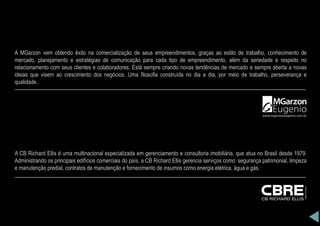 A MGarzon vem obtendo êxito na comercialização de seus empreendimentos, graças ao estilo de trabalho, conhecimento de
mercado, planejamento e estratégias de comunicação para cada tipo de empreendimento, além da seriedade e respeito no
relacionamento com seus clientes e colaboradores. Está sempre criando novas tendências de mercado e sempre aberta a novas
ideias que visem ao crescimento dos negócios. Uma filosofia construída no dia a dia, por meio de trabalho, perseverança e
qualidade.
A CB Richard Ellis é uma multinacional especializada em gerenciamento e consultoria imobiliária, que atua no Brasil desde 1979.
Administrando os principais edifícios comerciais do país, a CB Richard Ellis gerencia serviços como: segurança patrimonial, limpeza
e manutenção predial, contratos de manutenção e fornecimento de insumos como energia elétrica, água e gás.
 
