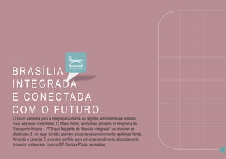 BRASÍLIA
INTEG RADA
E CONECTADA
CO M O FUTURO .
O futuro caminha para a integração urbana. As regiões administrativas estarão
cada vez mais conectadas. O Plano Piloto, ainda mais próximo. O Programa de
Transporte Urbano – PTU que faz parte do “Brasília Integrada” vai encurtar as
distâncias. E vai atuar em três grandes eixos de desenvolvimento: as linhas Verde,
Amarela e Laranja. É o cenário perfeito para um empreendimento absolutamente
inovador e integrado, como o DF Century Plaza, se realizar.
 