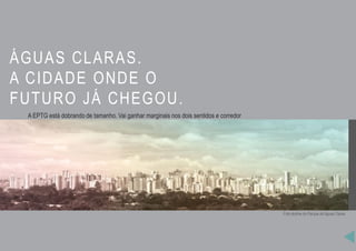 ÁGUAS CLARAS.
A CIDADE ONDE O
FUTURO JÁ CHEGOU.
A EPTG está dobrando de tamanho. Vai ganhar marginais nos dois sentidos e corredor
exclusivo para ônibus. Pedestres vão contar com passarelas conectadas às estações para
embarque e desembarque.A implantação do Veículo Leve sobre Trilhos entre o aeroporto de
Brasília e a área central da cidade, a construção de um anel rodoviário entre as BRs 020
(Brasília/Salvador), 040 (Brasília/São Paulo) e 060 (Brasília/Goiânia), a ampliação do
sistema de metrô, além da construção de um túnel rodoviário no centro de Taguatinga, são
outras intervenções previstas para um futuro muito próximo.
Foto skyline do Parque de Águas Claras
 