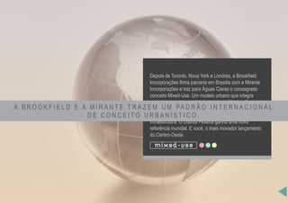 Depois de Toronto, Nova York e Londres, a Brookfield
Incorporações firma parceria em Brasília com a Mirante
Incorporações e traz para Águas Claras o consagrado
conceito Mixed-Use. Um modelo urbano que integra
pessoas, espaços, ambientes e conveniências. Com
sistemas avançados e inteligentes, tecnologias de última
geração em segurança, automação predial e
infraestrutura. O Distrito Federal ganha uma nova
referência mundial. E você, o mais inovador lançamento
do Centro-Oeste.
A B R O O K F I E L D E A M I R A N T E T R A Z E M U M PA D R Ã O I N T E R N A C I O N A L
D E C O N C E I T O U R B A N Í S T I C O .
 