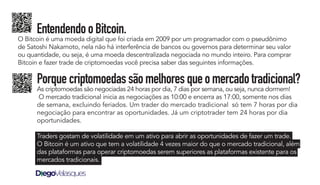 Porquecriptomoedassãomelhoresqueomercadotradicional?
As criptomoedas são negociadas 24 horas por dia, 7 dias por semana, ou seja, nunca dormem!
O mercado tradicional inicia as negociações as 10:00 e encerra as 17:00, somente nos dias
de semana, excluindo feriados. Um trader do mercado tradicional só tem 7 horas por dia
negociação para encontrar as oportunidades. Já um criptotrader tem 24 horas por dia
oportunidades.
Traders gostam de volatilidade em um ativo para abrir as oportunidades de fazer um trade.
O Bitcoin é um ativo que tem a volatilidade 4 vezes maior do que o mercado tradicional, além
das plataformas para operar criptomoedas serem superiores as plataformas existente para os
mercados tradicionais.
EntendendooBitcoin.
O Bitcoin é uma moeda digital que foi criada em 2009 por um programador com o pseudônimo
de Satoshi Nakamoto, nela não há interferência de bancos ou governos para determinar seu valor
ou quantidade, ou seja, é uma moeda descentralizada negociada no mundo inteiro. Para comprar
Bitcoin e fazer trade de criptomoedas você precisa saber das seguintes informações.
 