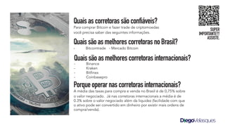 Quaisascorretorassãoconfiáveis?
Para comprar Bitcoin e fazer trade de criptomoedas
você precisa saber das seguintes informações.
QuaissãoasmelhorescorretorasnoBrasil?
- Bitcointrade - Mercado Bitcoin
Porqueoperarnascorretorasinternacionais?
A média das taxas para compra e venda no Brasil é de 0,75% sobre
o valor negociado. Já nas corretoras internacionais a média é de
0.3% sobre o valor negociado além da liquidez (facilidade com que
o ativo pode ser convertido em dinheiro por existir mais ordens de
compra/venda).
Quaissãoasmelhorescorretorasinternacionais?
- Binance
- Kraken
- Bitfinex
- Coinbasepro
SUPER
IMPORTANTE!!!
ASSISTE.
 