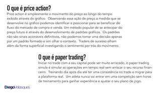 Oqueépriceaction?
Price action é simplesmente o movimento do preço ao longo do tempo
exibido através do gráfico. Observando essa ação de preço a medida que se
desenvolve no gráfico podemos identificar e posicionar para se beneficiar do
fluxo do mercado de compra e venda. Um método popular de se antecipar do
preço futuro é através do desenvolvimento de padrões gráficos. Os padrões
não são sinais acionáveis definitivos, não podemos tomar uma decisão apenas
por um padrão formado e sim olhar o contexto. Traders de sucesso olham
além da forma superficial investigando o sentimento por trás do movimento.
Oqueépapertrading?
Iniciar no trade com a seu capital pode ser muito arriscado, o paper trading
simula é simular as operações em tempo real sem arriscar o seu recurso finan-
ceiro. Treinando dia após dia até ter uma consistência no trade e migrar para
a plataforma real. Um atleta nunca vai entrar em uma competição sem horas
de treinamento para ganhar experiência e ajustar o seu plano de jogo.
 
