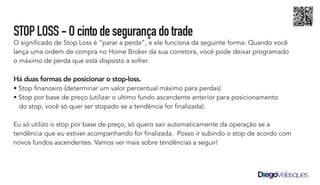 STOPLOSS-Ocintodesegurançadotrade
O significado de Stop Loss é “parar a perda”, e ele funciona da seguinte forma: Quando você
lança uma ordem de compra no Home Broker da sua corretora, você pode deixar programado
o máximo de perda que está disposto a sofrer.
Há duas formas de posicionar o stop-loss.
• Stop financeiro (determinar um valor percentual máximo para perdas)
• Stop por base de preço (utilizar o ultimo fundo ascendente anterior para posicionamento
do stop, você só quer ser stopado se a tendência for finalizada).
Eu só utilizo o stop por base de preço, só quero sair automaticamente da operação se a
tendência que eu estiver acompanhando for finalizada. Posso ir subindo o stop de acordo com
novos fundos ascendentes. Vamos ver mais sobre tendências a seguir!
 