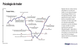 Apesar de ser a área menos
estudada no mundo do
trade, é uma das principais.
A psicologia influencia na
tomada de decisão, onde
geralmente quem está na
ponta compradora quer
comprar um ativo que está
em grande valorização,
enquanto a ponta vendedo-
ra quer vender um ativo
quando tem grande
desvalorização. Aprender a
análise técnica e remover as
emoções é a única forma de
que você irá conseguir
operar de forma consistente
no mercado.
Psicologiadotrader
Euforia
Apreensão
 