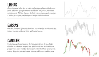 LINHAS
Os gráficos de linha são os mais conhecidos pela população em
geral. São eles que geralmente aparecem em jornais, revistas e
noticiários da TV. São claros e de fácil interpretação, pois mostram
a evolução do preço ao longo do tempo de forma linear.
BARRAS
Um dos primeiros gráficos utilizados por traders e investidores de
todo o mundo ocidental foi o gráfico de barras.
CANDLES
Bastante populares nos dias de hoje, os gráficos de candle já
existem há bastante tempo. Seu apelo visual e a facilidade que
proporciona ao investidor de rapidamente identificar o comporta-
mento do preço tornaram esse tipo de gráfico um padrão para
 