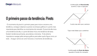 Oprimeiropassodatendência:Pivots
. O movimento do pivot é o primeiro passo para iniciar e encerrar uma
tendência, conseguir observar os pivots nos tempos gráficos é o ponto mais
importante para identificar os movimentos de mercado. O pivot de alta inicia
uma tendencia de alta, e o pivot de baixa inicia uma tendencia de baixa.
Existem tendencias primarias, secundarias e terciarias. É de extrema
importancia navegar pelos tempos gráficos para saber qual a figura como um
todo . A seguir vamos ver como funciona o movimento de tendências.
 