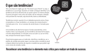 Oquesãotendências?
Tem uma frase em inglês que diz “the trend is your friend” ou seja, a
tendência é a sua amiga. Quando um trader consegue identificar uma
tendência de forma eficiente ele vai querer operar na mesma direção.
O ponto principal e mais critico do trade é de se antecipar a direção
mais provável do mercado, seja ela de alta, baixa ou lateralizada.
Tendências ocorrem quando há um desbalanceamento entre a força
compradora e a força vendedora, um excesso de compra levará o
mercado para cima. Já um excesso de venda levara o mercado para
baixo.
Uma tendência de alta forma topos e fundos ascendentes, como
mostra a foto a sua esquerda, já uma tendência de baixa forma topos
e fundos descendentes. O mercado nunca vai subir ou cair em linha
reta, sempre formando topos e fundos.
Os primeiros passos para um trade são, identificar a tendência, ver o
padrão de candles que pode negar a sua tese sobre a tendência atual
e depois determinar pontos de suporte e resistências que podem agir
como sinais de entrada e saída.
Reconhecerumatendênciaéoelementomaiscriticopararealizarumtradedesucesso.
FUNDO
FUNDO
TOPO
TOPO
FIQUEMLIGADOS!
TENDÊNCIASSEMPRE
EXISTEMDENTRO
DETENDÊNCIAS.
 