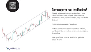 Comooperarnastendências?
Quando tendências criam um canal utilizam a base
como ponto de suporte e o topo como ponto de
resistencia, a maior probabilidade é o preço ficar dentro
do canal.
Operações entre suporte e resistência
Traders utilizam a base do canal para fazer entradas,
usando os fundos formados anteriormente como ponto
de stop-loss
Saída quando ver sinais de reversão ou aproximar
o topo do canal
 