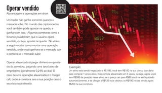 Operarvendido
Alavancagem e operações em short
Um trader não ganha somente quando o
mercado sobe. No mundo das criptomoedas
você também pode apostar na queda, e
ganhar com isso. Algumas corretoras como a
Binance possibilitam que o usuário opere
vendido, ou seja, aposte na queda. No vídeo
a seguir mostra como montar uma operação
vendido, onde você ganhara se o mercado cair
e perdera se o mercado subir.
Operar alavancado é pegar dinheiro empresta-
do da corretora, pagando uma taxa baixa de
empréstimo (geralmente 0,24% ao dia). O
risco de uma operação alavancada é o margin
call, onde a corretora zera a sua posição caso o
seu risco seja elevado.
Exemplo:
Um ativo esta sendo negociado a R$ 100, você tem R$100 na sua conta, que daria
para comprar 1 único ativo, mas compra alavancado em 5 vezes, ou seja, agora você
tem R$500 de posição nesse ativo, se o preço cair para R$80 você vai ser liquidado
automaticamente, e se chegar a R$120 voce dobrou os R$100 iniciais tendo agora
R$200 na sua corretora.
 