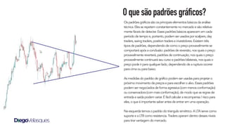 Oquesãopadrõesgráficos?
Os padrões gráficos são os principais elementos básicos da análise
técnica. Eles se repetem constantemente no mercado e são relativa-
mente fáceis de detectar. Esses padrões básicos aparecem em cada
período de tempo e, portanto, podem ser usados por scalpers, day
traders, swing traders, position traders e investidores. Existem três
tipos de padrões, dependendo de como o preço provavelmente se
comportará após a conclusão: padrões de reversão, nos quais o preço
provavelmente reverterá, padrões de continuação, nos quais o preço
provavelmente continuará seu curso e padrões bilaterais, nos quais o
preço pode ir para qualquer lado, dependendo de a ruptura ocorrer
para cima ou para baixo.
As medidas do padrão de gráfico podem ser usadas para projetar o
próximo movimento de preços e para escolher o alvo. Esses padrões
podem ser negociados de forma agressiva (com menos conformação)
ou conservadora (com mais conformação), de modo que as regras de
entrada e saída podem variar. É fácil calcular a recompensa / risco para
eles, o que é importante saber antes de entrar em uma operação.
Na esquerda temos o padrão do triangulo simétrico. A LTA serve como
suporte e a LTB como resistencia. Traders operam dentro desses níveis
para tirar vantagem do mercado.
 