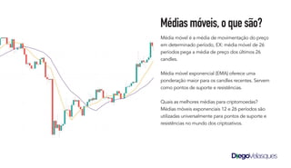 Média móvel é a média de movimentação do preço
em determinado período, EX: média móvel de 26
períodos pega a média de preço dos últimos 26
candles.
Média móvel exponencial (EMA) oferece uma
ponderação maior para os candles recentes. Servem
como pontos de suporte e resistências.
Quais as melhores médias para criptomoedas?
Médias móveis exponenciais 12 e 26 períodos são
utilizadas universalmente para pontos de suporte e
resistências no mundo dos criptoativos.
Médiasmóveis,oquesão?
 
