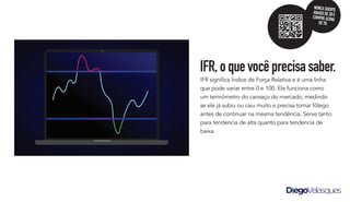 IFR significa Índice de Força Relativa e é uma linha
que pode variar entre 0 e 100. Ele funciona como
um termômetro do cansaço do mercado, medindo
se ele já subiu ou caiu muito e precisa tomar fôlego
antes de continuar na mesma tendência. Serve tanto
para tendencia de alta quanto para tendencia de
baixa.
IFR,oquevocêprecisasaber.
NUNCASHORTE
ABAIXODE30E
COMPREACIMA
DE70.
 