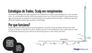 Há inúmeras estratégias de trades que podem ser utilizadas no mercado, cada estratégia tem o seu momento
certo. Em uma tendência de alta confirmada, podemos atuar com a técnica do scalp em cada rompimento de
topo, buscando poucas variações em percentual porem com grande chance de acerto. O ideal que seja feita
em tempos gráficos maiores para aumentar a acertividade.
Porquefunciona?
Geralmente temos muitas vendas na zona de resistencia, e quando o book de ofertas começa a ficar mais
escasso na venda é a nossa hora de entrar. Significa que não a mais vendedores e que o preço deve se mover
com facilidade. Buscamos pouco retorno em percentual para ter a maior chance de acerto.
EstratégiasdeTrades.Scalpemrompimentos
ENTRADA
SAÍDA
+2.36%
RESISTÊNCIA
NÃODEIXE
AGANÂNCIA
ATRAPALHAR
SEUTRADE.
 