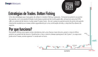 Uma das estratégias que mais gosto de utilizar é o bottom fishing, a pescaria. Compramos próximo ao ponto
de suporte, com uma perda limitada muito baixa e potencial de continuação alto, arriscamos cerca de 0.5%
com um potencial de retorno muitas vezes 5 vezes maior. Ao ver o preço se aproximando do ponto de suporte
claramente escalamos as nossas ordens aguardando por uma continuação de alta, o stop-loss fica abaixo do
suporte.
Porquefunciona?
No bottom fishing voce opera conta a tendencia, tem uma chance maior de erro, porem o risco é infimo
proximo ao potencial de retorno. Geralmente o risco x retorno dessas operaçoes é de 5 para 1, ou seja voce
pode errar 4 vezes, acertar apenas 1 e ainda sair no lucro.
EstratégiasdeTrades.BottonFishing
ENTRADA
SAÍDA
STOP - 0.66%
+4.61%
SUPORTE
VEJA TAMBÉM
A ESTRATÉGIA
DO PADRÃO DE
EQUILÍBRIO.
 