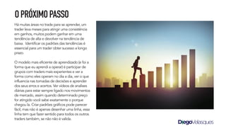 Há muitas áreas no trade para se aprender, um
trader leva meses para atingir uma consistência
em ganhos, muitos podem ganhar em uma
tendência de alta e devolver na tendência de
baixa. Identificar os padrões das tendências é
essencial para um trader obter sucesso a longo
prazo.
O modelo mais eficiente de aprendizado (e foi a
forma que eu aprendi a operar) é participar de
grupos com traders mais experientes e ver a
forma como eles operam no dia a dia, ver o que
influencia nas tomadas de decisões e aprender
dos seus erros e acertos. Ver vídeos de analises
diárias para estar sempre ligado nos movimentos
de mercado, assim quando determinado preço
for atingido você sabe exatamente o porque
chegou la. Criar padrões gráficos pode parecer
fácil, mas não é apenas desenhar uma linha, essa
linha tem que fazer sentido para todos os outros
traders também, se não não é valida.
OPRÓXIMOPASSO
 