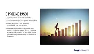 O que devo evitar no mundo do trade?
Gurus com estratégias para ganhar dinheiro fácil
Robos que operam e dão resultados.
consistentes, 5%, 10% ao mês.
Infelizmente nosso mercado é poluído com
muitas promessas de lucro rápido, a verdade
é que isso não existe, só aprendendo analise
técnica conseguiremos atingir a consistência
financeira.
OPRÓXIMOPASSO
 