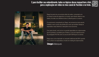 Diego faz parte de uma exclusiva elite de traders, contactado com
os maiores nomes do segmento no mundo, esse trânsito aliado ao seu
talento, fez dele uma referência tanto no Brasil quanto no exterior.
O conecimento conquistado por Diego, veio através de muito estudo,
trabalho e será o ponto de partida para você, que também deseja se
especializar nessa dinâmica e desruptiva nova economia.
Com este e-book, você vai ter um grande especialista em criptomoedas
que foi professor convidado para ministrar o curso de criptoeconomia
da prestigiada PUC-Rio entre os anos de 2017/2018 para te orientar.
Diego atuou como daytrader no mercado tradicional até 2014, quando
virou a chave e se especializou a fundo em trading de criptomoedas.
Eparafacilitarseuentendimento,todosostópicosdessemanualtemolink,
paraaexplicaçãoemvídeonomeucanaldoYouTubeenoInsta.
 