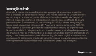 Introduçãoaotrade
Aprender a operar nos mercados pode ser algo que irá revolucionar a sua vida,
mas o processo de aprendizado é longo. Uma rápida pesquisa no Google resultará
em um ataque de anúncios, personalidades encantadoras vendendo “segredos”
incríveis e guias questionáveis cheios de promessas de sucesso através de alguns
passos simples. Pouco recurso irá mencionar quão difícil pode ser a negociação.
Nosso canal educacional iniciou em 2017 com uma parceria junto com a PUC-RIO,
onde fizemos o curso de Operador de criptomoedas e Trading de criptomoedas.
Nossa comunidade do telegram se tornou uma das maiores em trading de criptomoedas
do Brasil com mais de 1400 membros e a nossa comunidade premium oferecendo um
espaço para desenvolvimento pessoal no trading, de forma orgânica, consistente e
profissional. O ecossistema criado não somente ensina a interpretar a analise técnica,
como apresentam oportunidades onde somente uma pessoa não enxergaria.
 