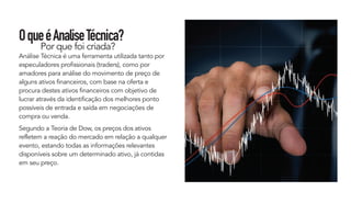 OqueéAnaliseTécnica?
Por que foi criada?
Análise Técnica é uma ferramenta utilizada tanto por
especuladores profissionais (traders), como por
amadores para análise do movimento de preço de
alguns ativos financeiros, com base na oferta e
procura destes ativos financeiros com objetivo de
lucrar através da identificação dos melhores ponto
possíveis de entrada e saída em negociações de
compra ou venda.
Segundo a Teoria de Dow, os preços dos ativos
refletem a reação do mercado em relação a qualquer
evento, estando todas as informações relevantes
disponíveis sobre um determinado ativo, já contidas
em seu preço.
 