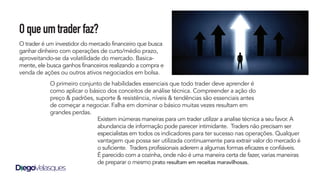 Oqueumtraderfaz?
O trader é um investidor do mercado financeiro que busca
ganhar dinheiro com operações de curto/médio prazo,
aproveitando-se da volatilidade do mercado. Basica-
mente, ele busca ganhos financeiros realizando a compra e
venda de ações ou outros ativos negociados em bolsa.
Existem inúmeras maneiras para um trader utilizar a analise técnica a seu favor. A
abundancia de informação pode parecer intimidante. Traders não precisam ser
especialistas em todos os indicadores para ter sucesso nas operações. Qualquer
vantagem que possa ser utilizada continuamente para extrair valor do mercado é
o suficiente. Traders profissionais aderem a algumas formas eficazes e confiáveis.
É parecido com a cozinha, onde não é uma maneira certa de fazer, varias maneiras
de preparar o mesmo prato resultam em receitas maravilhosas.
O primeiro conjunto de habilidades essenciais que todo trader deve aprender é
como aplicar o básico dos conceitos de análise técnica. Compreender a ação do
preço & padrões, suporte & resistência, níveis & tendências são essenciais antes
de começar a negociar. Falha em dominar o básico muitas vezes resultam em
grandes perdas.
 