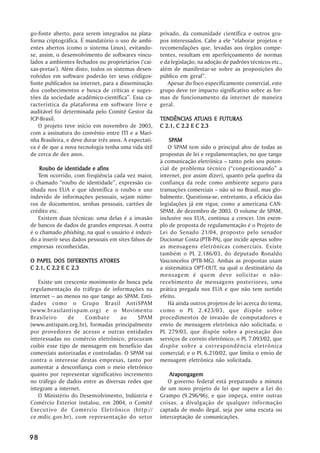 go-fonte aberto, para serem integrados na plata-       privado, da comunidade científica e outros gru-
forma criptográfica. É mandatório o uso de ambi-       pos interessados. Cabe a ele ““elaborar projetos e
entes abertos (como o sistema Linux), evitando-        recomendações que, levadas aos órgãos compe-
se, assim, o desenvolvimento de softwares vincu-       tentes, resultam em aperfeiçoamento de normas
lados a ambientes fechados ou proprietários (‘‘cai-    e da legislação, na adoção de padrões técnicos etc.,
xas-pretas’’). Além disto, todos os sistemas desen-    além de manifestar-se sobre as proposições do
volvidos em software poderão ter seus códigos-         público em geral””.
fonte publicados na internet, para a disseminação         Apesar do foco especificamente comercial, este
dos conhecimentos e busca de críticas e suges-         grupo deve ter impacto significativo sobre as for-
tões da sociedade acadêmico-científica””. Essa ca-     mas de funcionamento da internet de maneira
racterística da plataforma em software livre e         geral.
auditável foi determinada pelo Comitê Gestor da
ICP-Brasil.                                            TENDÊNCIAS ATUAIS E FUTURAS
                                                                     ATUAIS
   O projeto teve início em novembro de 2003,          C 2.1, C 2.2 E C 2.3
com a assinatura do convênio entre ITI e a Mari-
nha Brasileira, e deve durar três anos. A expectati-       SPAM
                                                           SPAM
va é de que a nova tecnologia tenha uma vida útil         O SPAM tem sido o principal alvo de todas as
de cerca de dez anos.                                  propostas de lei e regulamentações, no que tange
                                                       à comunicação eletrônica –– tanto pelo seu poten-
    Roubo de identidade e afins                        cial de problema técnico (““congestionando”” a
   Tem ocorrido, com freqüência cada vez maior,        internet, por assim dizer), quanto pela quebra da
o chamado ““roubo de identidade””, expressão cu-       confiança da rede como ambiente seguro para
nhada nos EUA e que identifica o roubo e uso           transações comerciais –– não só no Brasil, mas glo-
indevido de informações pessoais, sejam núme-          balmente. Questiona-se, entretanto, a eficácia das
ros de documentos, senhas pessoais, cartões de         legislações já em vigor, como a americana CAN-
crédito etc.                                           SPAM, de dezembro de 2003. O volume de SPAM,
   Existem duas técnicas: uma delas é a invasão        inclusive nos EUA, continua a crescer. Um exem-
de bancos de dados de grandes empresas. A outra        plo de proposta de regulamentação é o Projeto de
é o chamado phishing, na qual o usuário é induzi-      Lei do Senado 21/04, proposto pelo senador
do a inserir seus dados pessoais em sites falsos de    Duciomar Costa (PTB-PA), que incide apenas sobre
empresas reconhecidas.                                 as mensagens eletrônicas comerciais. Existe
                                                       também o PL 2.186/03, do deputado Ronaldo
O PAPEL DOS DIFERENTES ATORES                          Vasconcelos (PTB-MG). Ambas as propostas usam
C 2.1, C 2.2 E C 2.3                                   a sistemática OPT-OUT, na qual o destinatário da
                                                       mensagem é quem deve solicitar o não-
   Existe um crescente movimento de busca pela         recebimento de mensagens posteriores, uma
regulamentação do tráfego de informações na            prática pregada nos EUA e que não tem surtido
internet –– ao menos no que tange ao SPAM. Enti-       efeito.
dades como o Grupo Brasil AntiSPAM                        Há ainda outros projetos de lei acerca do tema,
(www.brasilantispam.org) e o Movimento                 como o PL 2.423/03, que dispõe sobre
Brasileiro      de    Combate       ao     SPAM        procedimentos de invasão de computadores e
(www.antispam.org.br), formadas principalmente         envio de mensagem eletrônica não solicitada; o
por provedores de acesso e outras entidades            PL 279/03, que dispõe sobre a prestação dos
interessadas no comércio eletrônico, procuram          serviços de correio eletrônico; o PL 7.093/02, que
coibir esse tipo de mensagem em benefício das          dispõe sobre a correspondência eletrônica
comerciais autorizadas e controladas. O SPAM vai       comercial; e o PL 6.210/02, que limita o envio de
contra o interesse destas empresas, tanto por          mensagem eletrônica não solicitada.
aumentar a desconfiança com o meio eletrônico
quanto por representar significativo incremento            Arapongagem
no tráfego de dados entre as diversas redes que           O governo federal está preparando a minuta
integram a internet.                                   de um novo projeto de lei que supere a Lei do
   O Ministério do Desenvolvimento, Indústria e        Grampo (9.296/96), e que impeça, entre outras
Comércio Exterior instalou, em 2004, o Comitê          coisas, a divulgação de qualquer informação
Executivo de Comércio Eletrônico (http://              captada de modo ilegal, seja por uma escuta ou
ce.mdic.gov.br), com representação do setor            interceptação de comunicações.


98
 