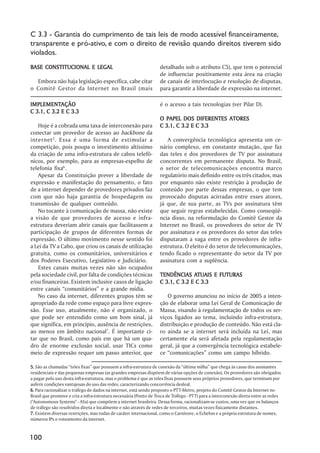 C 3.3 - Garantia do cumprimento de tais leis de modo acessível financeiramente,
transparente e pró-ativo, e com o direito de revisão quando direitos tiverem sido
violados.
BASE CONSTITUCIONAL E LEGAL                                        detalhado sob o atributo C5), que tem o potencial
                                                                   de influenciar positivamente esta área na criação
  Embora não haja legislação específica, cabe citar                de canais de interlocução e resolução de disputas,
o Comitê Gestor da Internet no Brasil (mais                        para garantir a liberdade de expressão na internet.

IMPLEMENTAÇÃO
IMPLEMENTAÇÃO                                                      é o acesso a tais tecnologias (ver Pilar D).
C 3.1, C 3.2 E C 3.3
                                                                   O PAPEL DOS DIFERENTES ATORES
   Hoje é a cobrada uma taxa de interconexão para                  C 3.1, C 3.2 E C 3.3
conectar um provedor de acesso ao backbone da
internet 5 . Essa é uma forma de estimular a                          A convergência tecnológica apresenta um ce-
competição, pois poupa o investimento altíssimo                    nário complexo, em constante mutação, que faz
da criação de uma infra-estrutura de cabos telefô-                 das teles e dos provedores de TV por assinatura
nicos, por exemplo, para as empresas-espelho de                    concorrentes em permanente disputa. No Brasil,
telefonia fixa6.                                                   o setor de telecomunicações encontra marco
   Apesar da Constituição prever a liberdade de                    regulatório mais definido entre os três citados, mas
expressão e manifestação do pensamento, o fato                     por enquanto não existe restrição à produção de
de a internet depender de provedores privados faz                  conteúdo por parte dessas empresas, o que tem
com que não haja garantia de hospedagem ou                         provocado disputas acirradas entre esses atores,
transmissão de qualquer conteúdo.                                  já que, de sua parte, as TVs por assinatura têm
   No tocante à comunicação de massa, não existe                   que seguir regras estabelecidas. Como conseqüê-
a visão de que provedores de acesso e infra-                       ncia disso, na reformulação do Comitê Gestor da
estrutura deveriam abrir canais que facilitassem a                 Internet no Brasil, os provedores do setor de TV
participação de grupos de diferentes formas de                     por assinatura e os provedores do setor das teles
expressão. O último movimento nesse sentido foi                    disputaram a vaga entre os provedores de infra-
a Lei da TV a Cabo, que criou os canais de utilização              estrutura. O eleito é do setor de telecomunicações,
gratuita, como os comunitários, universitários e                   tendo ficado o representante do setor da TV por
dos Poderes Executivo, Legislativo e Judiciário.                   assinatura com a suplência.
   Estes canais muitas vezes não são ocupados
pela sociedade civil, por falta de condições técnicas                            ATUAIS
                                                                   TENDÊNCIAS ATUAIS E FUTURAS
e/ou financeiras. Existem inclusive casos de ligação               C 3.1, C 3.2 E C 3.3
entre canais ““comunitários”” e a grande mídia.
   No caso da internet, diferentes grupos têm se                      O governo anunciou no início de 2005 a inten-
apropriado da rede como espaço para livre expres-                  ção de elaborar uma Lei Geral de Comunicação de
são. Esse uso, atualmente, não é organizado, o                     Massa, visando à regulamentação de todos os ser-
que pode ser entendido como um bom sinal, já                       viços ligados ao tema, incluindo infra-estrutura,
que significa, em princípio, ausência de restrições,               distribuição e produção de conteúdo. Não está cla-
ao menos em âmbito nacional7. É importante ci-                     ro ainda se a internet será incluída na Lei, mas
tar que no Brasil, como país em que há um qua-                     certamente ela será afetada pela regulamentação
dro de enorme exclusão social, usar TICs como                      geral, já que a convergência tecnológica estabele-
meio de expressão requer um passo anterior, que                    ce ““comunicações”” como um campo híbrido.

5. São as chamadas ““teles fixas”” que possuem a infra-estrutura de conexão da ““última milha”” que chega às casas dos assinantes
residenciais e das pequenas empresas (as grandes empresas dispõem de várias opções de conexão). Os provedores são obrigados
a pagar pelo uso desta infra-estrutura, mas o problema é que as teles fixas possuem seus próprios provedores, que terminam por
auferir condições vantajosas do uso das redes, caracterizando concorrência desleal.
6. Para racionalizar o tráfego de dados na internet, está sendo proposto o PTT-Metro, projeto do Comitê Gestor da Internet no
Brasil que promove e cria a infra-estrutura necessária (Ponto de Troca de Tráfego - PTT) para a interconexão direta entre as redes
("Autonomous Systems" - ASs) que compõem a internet brasileira. Dessa forma, racionalizam-se custos, uma vez que os balanços
de tráfego são resolvidos direta e localmente e não através de redes de terceiros, muitas vezes fisicamente distantes.
7. Existem diversas restrições, mas todas de caráter internacional, como o Carnivore, o Echelon e a própria estrutura de nomes,
números IPs e roteamento da internet.


100
 