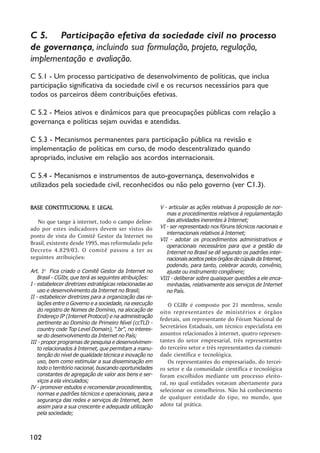 C 5. Participação efetiva da sociedade civil no processo
de governança, incluindo sua formulação, projeto, regulação,
implementação e avaliação.
C 5.1 - Um processo participativo de desenvolvimento de políticas, que inclua
participação significativa da sociedade civil e os recursos necessários para que
todos os parceiros dêem contribuições efetivas.

C 5.2 - Meios ativos e dinâmicos para que preocupações públicas com relação a
governança e políticas sejam ouvidas e atendidas.

C 5.3 - Mecanismos permanentes para participação pública na revisão e
implementação de políticas em curso, de modo descentralizado quando
apropriado, inclusive em relação aos acordos internacionais.

C 5.4 - Mecanismos e instrumentos de auto-governança, desenvolvidos e
utilizados pela sociedade civil, reconhecidos ou não pelo governo (ver C1.3).

BASE CONSTITUCIONAL E LEGAL                               V - articular as ações relativas à proposição de nor-
                                                             mas e procedimentos relativos à regulamentação
   No que tange à internet, todo o campo deline-             das atividades inerentes à Internet;
ado por estes indicadores devem ser vistos do             VI - ser representado nos fóruns técnicos nacionais e
                                                             internacionais relativos à Internet;
ponto de vista do Comitê Gestor da Internet no
                                                          VII - adotar os procedimentos administrativos e
Brasil, existente desde 1995, mas reformulado pelo           operacionais necessários para que a gestão da
Decreto 4.829/03. O comitê passou a ter as                   Internet no Brasil se dê segundo os padrões inter-
seguintes atribuições:                                       nacionais aceitos pelos órgãos de cúpula da Internet,
                                                             podendo, para tanto, celebrar acordo, convênio,
Art. 1o Fica criado o Comitê Gestor da Internet no           ajuste ou instrumento congênere;
    Brasil - CGIbr, que terá as seguintes atribuições:    VIII - deliberar sobre quaisquer questões a ele enca-
I - estabelecer diretrizes estratégicas relacionadas ao      minhadas, relativamente aos serviços de Internet
    uso e desenvolvimento da Internet no Brasil;             no País.
II - estabelecer diretrizes para a organização das re-
    lações entre o Governo e a sociedade, na execução         O CGIBr é composto por 21 membros, sendo
    do registro de Nomes de Domínio, na alocação de       oito representantes de ministérios e órgãos
    Endereço IP (Internet Protocol) e na administração
                                                          federais, um representante do Fórum Nacional de
    pertinente ao Domínio de Primeiro Nível (ccTLD -
    country code Top Level Domain), ".br", no interes-
                                                          Secretários Estaduais, um técnico especialista em
    se do desenvolvimento da Internet no País;            assuntos relacionados à internet, quatro represen-
III - propor programas de pesquisa e desenvolvimen-       tantes do setor empresarial, três representantes
    to relacionados à Internet, que permitam a manu-      do terceiro setor e três representantes da comuni-
    tenção do nível de qualidade técnica e inovação no    dade científica e tecnológica.
    uso, bem como estimular a sua disseminação em             Os representantes do empresariado, do tercei-
    todo o território nacional, buscando oportunidades    ro setor e da comunidade científica e tecnológica
    constantes de agregação de valor aos bens e ser-      foram escolhidos mediante um processo eleito-
    viços a ela vinculados;                               ral, no qual entidades votavam abertamente para
IV - promover estudos e recomendar procedimentos,
                                                          selecionar os conselheiros. Não há conhecimento
    normas e padrões técnicos e operacionais, para a
    segurança das redes e serviços de Internet, bem
                                                          de qualquer entidade do tipo, no mundo, que
    assim para a sua crescente e adequada utilização      adote tal prática.
    pela sociedade;



102
 