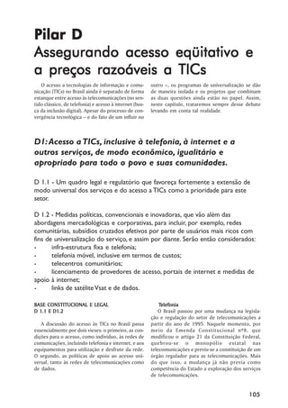 Pilar D
Assegurando acesso eqüitativo e
a preços razoáveis a TICs
   O acesso a tecnologias de informação e comu-          outro ––, os programas de universalização se dão
nicação (TICs) no Brasil ainda é separado de forma       de maneira isolada e os projetos que combinam
estanque entre acesso às telecomunicações (no sen-       as duas questões ainda estão no papel. Assim,
tido clássico, de telefonia) e acesso à internet (bus-   neste capítulo, trataremos sempre desse debate
ca da inclusão digital). Apesar do processo de con-      levando em conta tal realidade.
vergência tecnológica –– e do fato de um influir no



D1: Acesso a TICs, inclusive à telefonia, à internet e a
outros serviços, de modo econômico, igualitário e
apropriado para todo o povo e suas comunidades.

D 1.1 - Um quadro legal e regulatório que favoreça fortemente a extensão de
modo universal dos serviços e do acesso a TICs como a prioridade para este
setor.

D 1.2 - Medidas políticas, convencionais e inovadoras, que vão além das
abordagens mercadológicas e corporativas, para incluir, por exemplo, redes
comunitárias, subsídios cruzados efetivos por parte de usuários mais ricos com
fins de universalização do serviço, e assim por diante. Serão então considerados:
-      infra-estrutura fixa e telefonia;
-      telefonia móvel, inclusive em termos de custos;
-      telecentros comunitários;
-      licenciamento de provedores de acesso, portais de internet e medidas de
apoio à internet;
-      links de satélite Vsat e de dados.

BASE CONSTITUCIONAL E LEGAL                                  Telefonia
                                                             Telefonia
D 1.1 E D1.2                                                O Brasil passou por uma mudança na legisla-
                                                         ção e regulação do setor de telecomunicações a
   A discussão do acesso às TICs no Brasil passa         partir do ano de 1995. Naquele momento, por
essencialmente por dois vieses: o primeiro, as con-      meio da Emenda Constitucional nº8, que
dições para o acesso, como indivíduo, às redes de        modificou o artigo 21 da Constituição Federal,
comunicações, incluindo telefonia e internet, e aos      quebrou-se o monopólio estatal nas
equipamentos para utilização e desfrute da rede.         telecomunicações e previu-se a constituição de um
O segundo, as políticas de apoio ao acesso uni-          órgão regulador para as telecomunicações. Mais
versal, tanto às redes de telecomunicações como          do que isso, a mudança já não previa como
de dados.                                                competência do Estado a exploração dos serviços
                                                         de telecomunicações.


                                                                                                    105
 