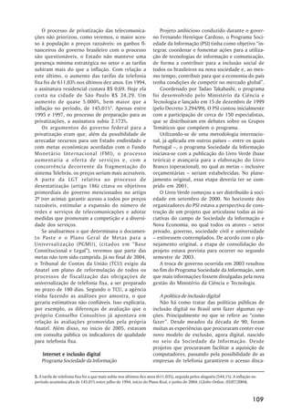 O processo de privatização das telecomunica-                        Projeto ambicioso conduzido durante o gover-
ções não priorizou, como veremos, o maior aces-                     no Fernando Henrique Cardoso, o Programa Soci-
so à população a preços razoáveis: os ganhos fi-                    edade da Informação (PSI) tinha como objetivo ““in-
nanceiros do governo brasileiro com o processo                      tegrar, coordenar e fomentar ações para a utiliza-
são questionáveis, o Estado não manteve uma                         ção de tecnologias de informação e comunicação,
presença mínima estratégica no setor e as tarifas                   de forma a contribuir para a inclusão social de
subiram mais do que a inflação. Com relação a                       todos os brasileiros na nova sociedade e, ao mes-
este último, o aumento das tarifas da telefonia                     mo tempo, contribuir para que a economia do país
fixa foi de 611,03% nos últimos dez anos. Em 1994,                  tenha condições de competir no mercado global””.
a assinatura residencial custava R$ 0,69. Hoje ela                      Coordenado por Tadao Takahashi, o programa
custa na cidade de São Paulo R$ 34,29. Um                           foi desenvolvido pelo Ministério da Ciência e
aumento de quase 5.000%, bem maior que a                            Tecnologia e lançado em 15 de dezembro de 1999
inflação no período, de 145,01%5. Apenas entre                      (pelo Decreto 3.294/99). O PSI contou inicialmente
1995 e 1997, no processo de preparação para as                      com a participação de cerca de 150 especialistas,
privatizações, a assinatura subiu 2.172%.                           que se distribuíram em debates sobre os Grupos
    Os argumentos do governo federal para a                         Temáticos que compõem o programa.
privatização eram que, além da possibilidade de                         Utilizando-se de uma metodologia internacio-
arrecadar recursos para um Estado endividado e                      nal, já aplicada em outros países –– entre os quais
com metas econômicas acordadas com o Fundo                          Portugal ––, o programa Sociedade da Informação
Monetário Internacional (FMI), o processo                           iniciava-se com a publicação do Livro Verde (base
aumentaria a oferta de serviços e, com a                            teórica) e avançaria para a elaboração do Livro
concorrência decorrente da fragmentação do                          Branco (operacional), no qual as metas –– inclusive
sistema Telebrás, os preços seriam mais acessíveis.                 orçamentárias –– seriam estabelecidas. No plane-
A parte da LGT relativa ao processo de                              jamento original, essa etapa deveria ter se cum-
desestatização (artigo 186) citava os objetivos                     prido em 2001.
primordiais do governo mencionados no artigo                            O Livro Verde começou a ser distribuído à soci-
2º (ver acima): garantir acesso a todos por preços                  edade em setembro de 2000. No horizonte dos
razoáveis, estimular a expansão do número de                        organizadores do PSI estava a perspectiva de cons-
redes e serviços de telecomunicações e adotar                       trução de um projeto que articulasse todas as ini-
medidas que promovam a competição e a diversi-                      ciativas do campo de Sociedade da Informação e
dade dos serviços.                                                  Nova Economia, no qual todos os atores –– setor
    Se analisarmos o que determinava o documen-                     privado, governo, sociedade civil e universidade
to Paste e o Plano Geral de Metas para a                            –– estivessem contemplados. De acordo com o pla-
Universalização (PGMU), (citados em ““Base                          nejamento original, a etapa de consolidação do
Constitucional e Legal””), veremos que parte das                    projeto estava prevista para ocorrer no segundo
metas não tem sido cumprida. Já no final de 2004,                   semestre de 2003.
o Tribunal de Contas da União (TCU) exigiu da                           A troca de governo ocorrida em 2003 resultou
Anatel um plano de reformulação de todos os                         no fim do Programa Sociedade da Informação, sem
processos de fiscalização das obrigações de                         que mais informações fossem divulgadas pela nova
universalização de telefonia fixa, a ser preparado                  gestão do Ministério da Ciência e Tecnologia.
no prazo de 180 dias. Segundo o TCU, a agência
vinha fazendo as análises por amostra, o que                           A política de inclusão digital
geraria estimativas não confiáveis. Isso explicaria,                   Não há como tratar das políticas públicas de
por exemplo, as diferenças de avaliação que o                       inclusão digital no Brasil sem fazer algumas op-
próprio Conselho Consultivo já apontava em                          ções. Principalmente no que se refere ao ““como
relação às avaliações promovidas pela própria                       fazer””. Desde meados da década de 90, foram
Anatel. Além disso, no início de 2005, estavam                      muitas as experiências que procuraram conter esse
em consulta pública os indicadores de qualidade                     novo modelo de exclusão, agora digital, nascido
para telefonia fixa.                                                no seio da Sociedade da Informação. Desde
                                                                    projetos que procuravam facilitar a aquisição de
    Internet e inclusão digital                                     computadores, passando pela possibilidade de as
    Programa Sociedade da Informação                                empresas de telefonia garantirem o acesso disca-

5. A tarifa de telefonia fixa foi a que mais subiu nos últimos dez anos (611,03%), seguida pelos aluguéis (544,1%). A inflação no
período acumulou alta de 145,01% entre julho de 1994, início do Plano Real, e junho de 2004. (Globo Online, 05/07/2004).



                                                                                                                              109
 